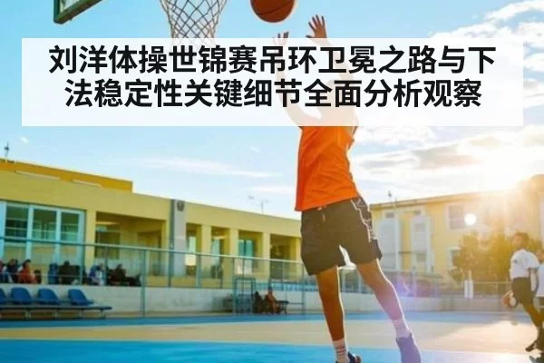 刘洋体操世锦赛吊环卫冕之路与下法稳定性关键细节全面分析观察