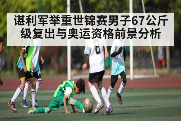 谌利军举重世锦赛男子67公斤级复出与奥运资格前景分析